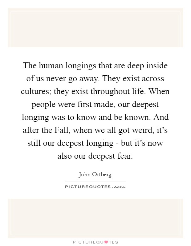 The human longings that are deep inside of us never go away. They exist across cultures; they exist throughout life. When people were first made, our deepest longing was to know and be known. And after the Fall, when we all got weird, it’s still our deepest longing - but it’s now also our deepest fear Picture Quote #1
