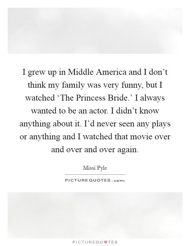 I grew up in Middle America and I don't think my family was very funny, but I watched ‘The Princess Bride.' I always wanted to be an actor. I didn't know anything about it. I'd never seen any plays or anything and I watched that movie over and over and over again Picture Quote #1