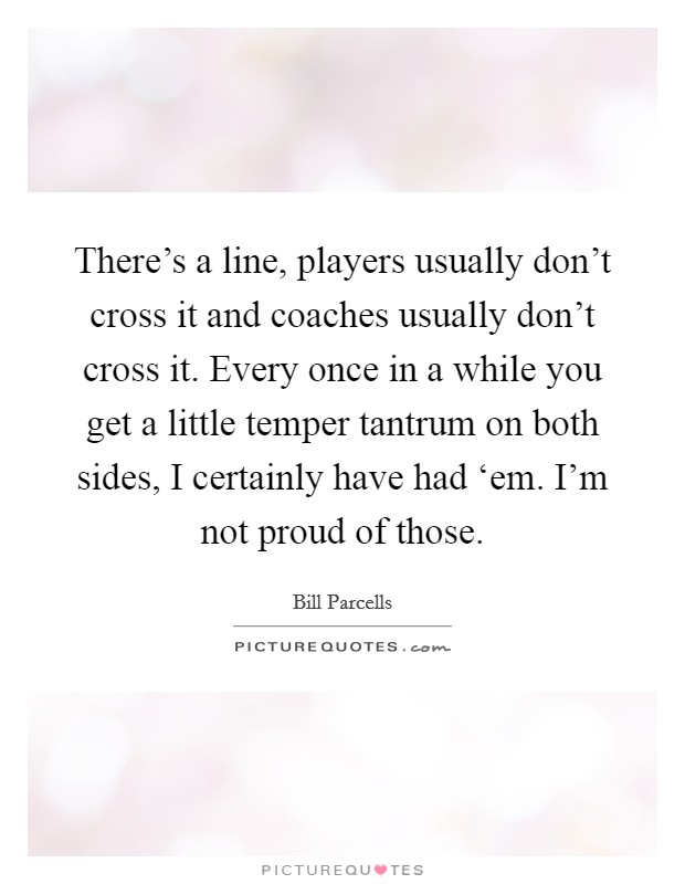 There’s a line, players usually don’t cross it and coaches usually don’t cross it. Every once in a while you get a little temper tantrum on both sides, I certainly have had ‘em. I’m not proud of those Picture Quote #1