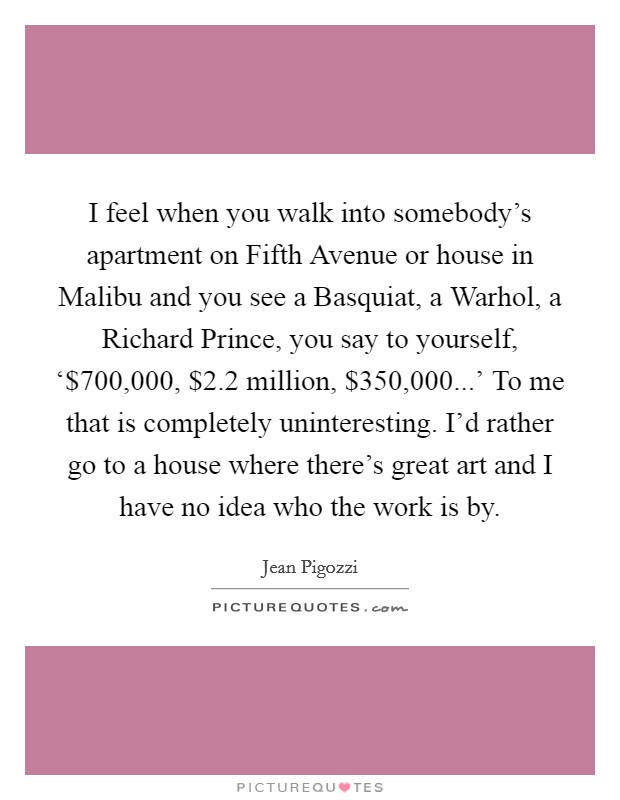 I feel when you walk into somebody’s apartment on Fifth Avenue or house in Malibu and you see a Basquiat, a Warhol, a Richard Prince, you say to yourself, ‘$700,000, $2.2 million, $350,000...’ To me that is completely uninteresting. I’d rather go to a house where there’s great art and I have no idea who the work is by Picture Quote #1