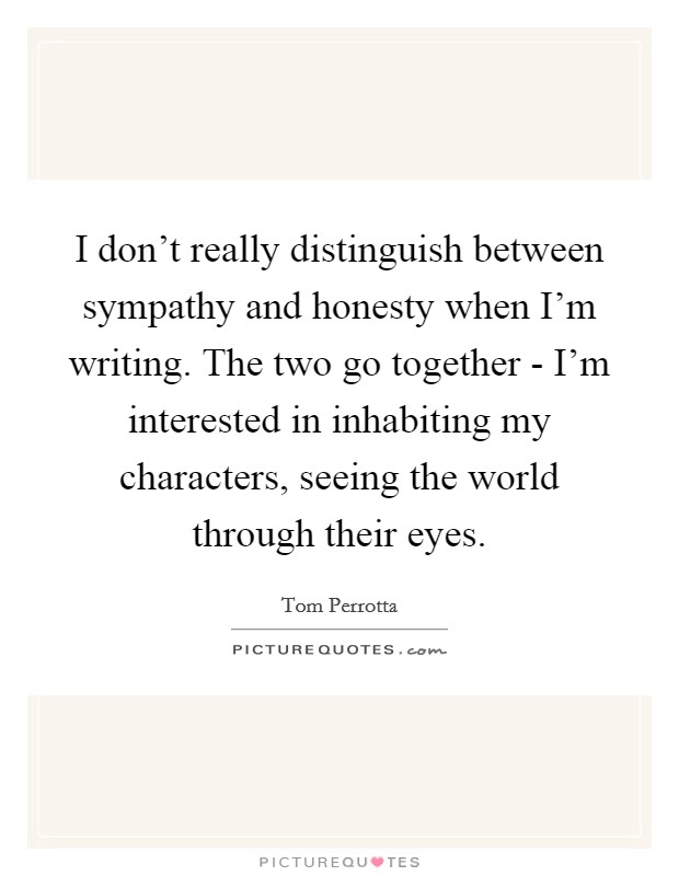 I don’t really distinguish between sympathy and honesty when I’m writing. The two go together - I’m interested in inhabiting my characters, seeing the world through their eyes Picture Quote #1