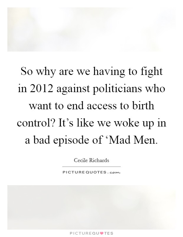 So why are we having to fight in 2012 against politicians who want to end access to birth control? It’s like we woke up in a bad episode of ‘Mad Men Picture Quote #1