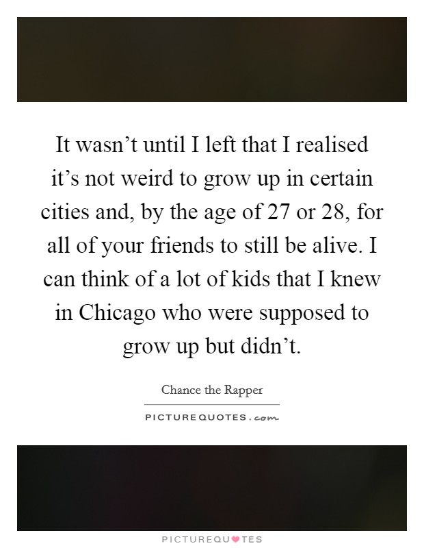 It wasn’t until I left that I realised it’s not weird to grow up in certain cities and, by the age of 27 or 28, for all of your friends to still be alive. I can think of a lot of kids that I knew in Chicago who were supposed to grow up but didn’t Picture Quote #1