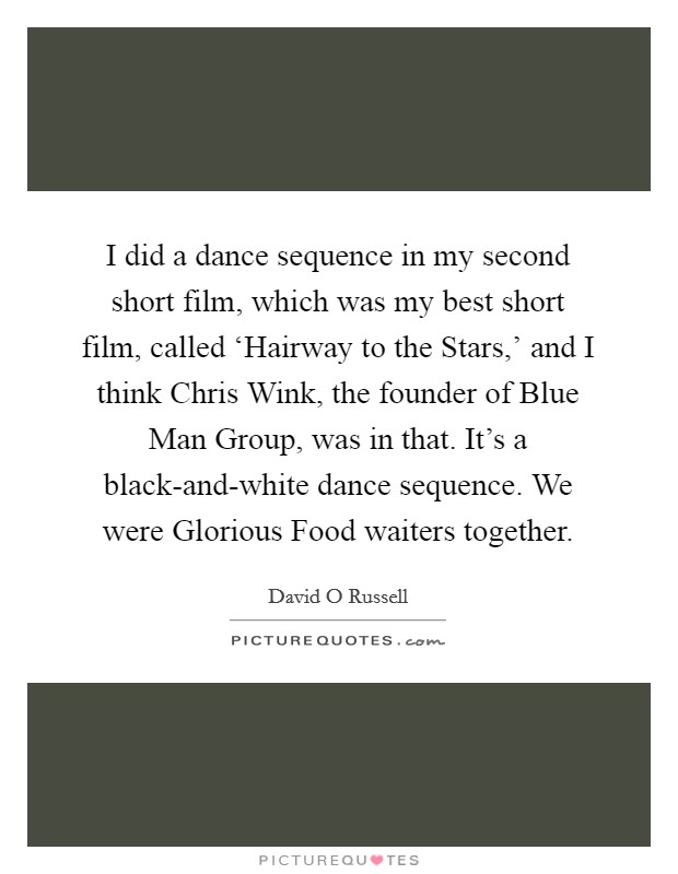 I did a dance sequence in my second short film, which was my best short film, called ‘Hairway to the Stars,’ and I think Chris Wink, the founder of Blue Man Group, was in that. It’s a black-and-white dance sequence. We were Glorious Food waiters together Picture Quote #1
