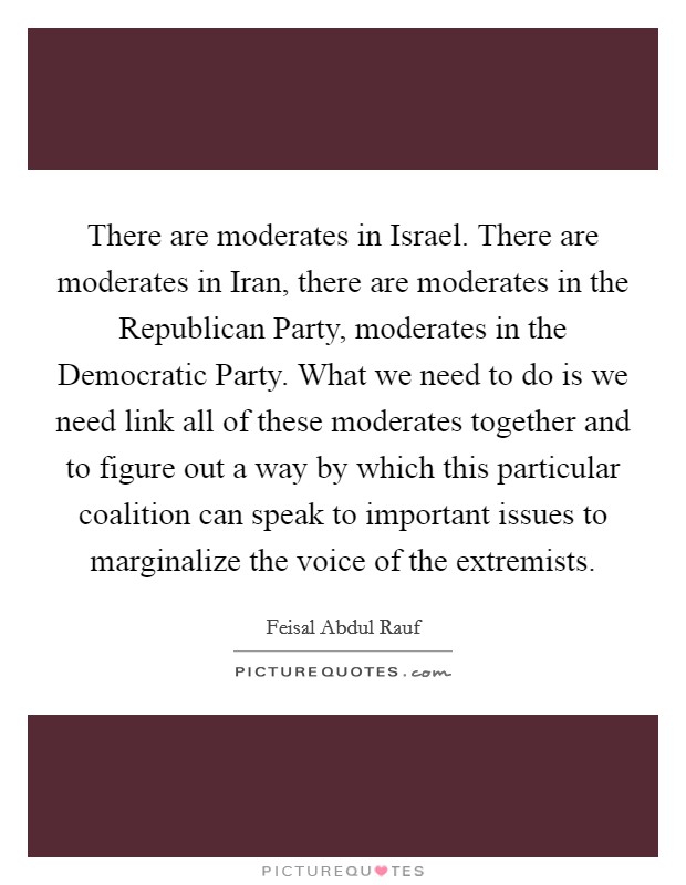 There are moderates in Israel. There are moderates in Iran, there are moderates in the Republican Party, moderates in the Democratic Party. What we need to do is we need link all of these moderates together and to figure out a way by which this particular coalition can speak to important issues to marginalize the voice of the extremists Picture Quote #1