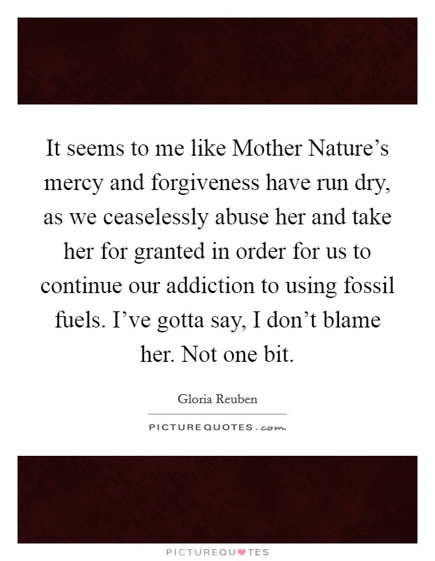 It seems to me like Mother Nature’s mercy and forgiveness have run dry, as we ceaselessly abuse her and take her for granted in order for us to continue our addiction to using fossil fuels. I’ve gotta say, I don’t blame her. Not one bit Picture Quote #1