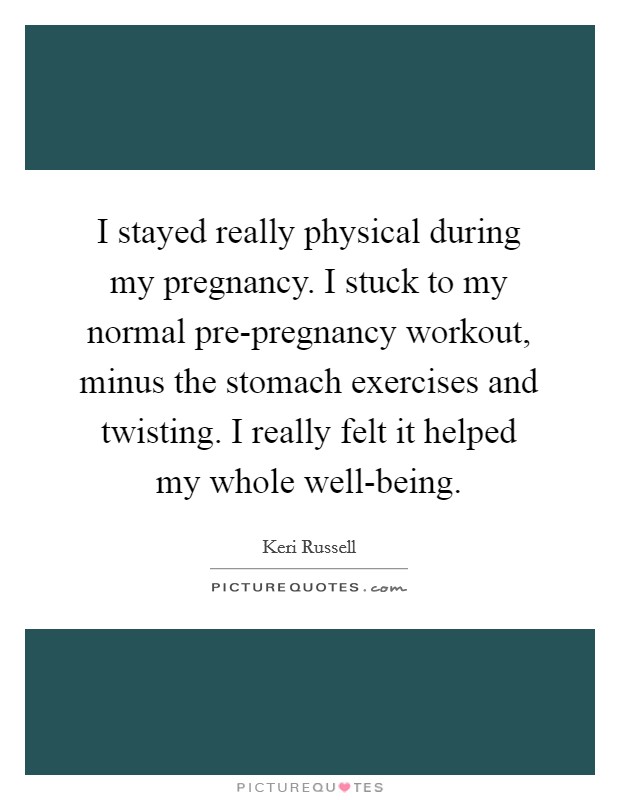 I stayed really physical during my pregnancy. I stuck to my normal pre-pregnancy workout, minus the stomach exercises and twisting. I really felt it helped my whole well-being Picture Quote #1