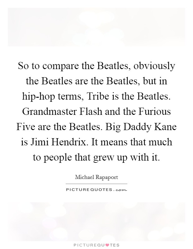So to compare the Beatles, obviously the Beatles are the Beatles, but in hip-hop terms, Tribe is the Beatles. Grandmaster Flash and the Furious Five are the Beatles. Big Daddy Kane is Jimi Hendrix. It means that much to people that grew up with it Picture Quote #1