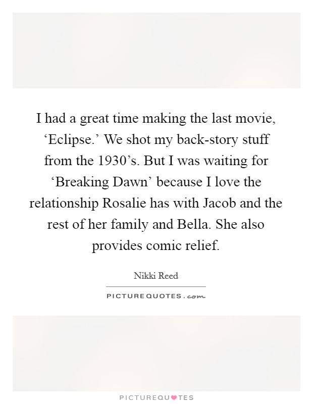 I had a great time making the last movie, ‘Eclipse.’ We shot my back-story stuff from the 1930’s. But I was waiting for ‘Breaking Dawn’ because I love the relationship Rosalie has with Jacob and the rest of her family and Bella. She also provides comic relief Picture Quote #1