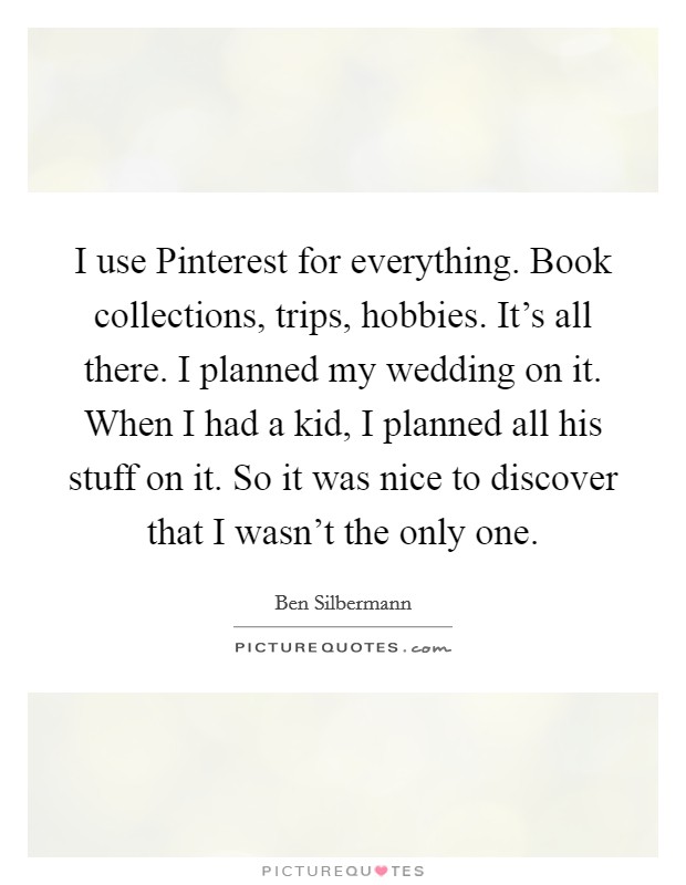 I use Pinterest for everything. Book collections, trips, hobbies. It’s all there. I planned my wedding on it. When I had a kid, I planned all his stuff on it. So it was nice to discover that I wasn’t the only one Picture Quote #1