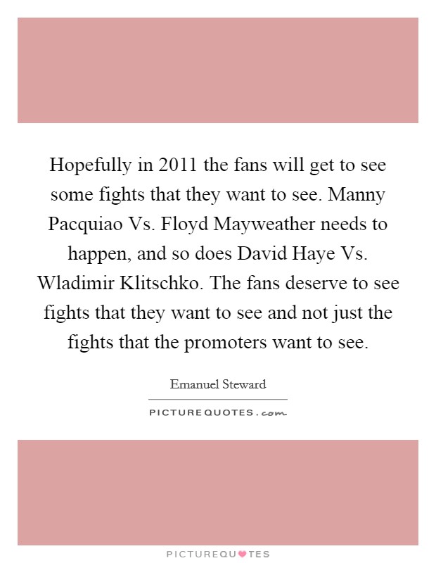 Hopefully in 2011 the fans will get to see some fights that they want to see. Manny Pacquiao Vs. Floyd Mayweather needs to happen, and so does David Haye Vs. Wladimir Klitschko. The fans deserve to see fights that they want to see and not just the fights that the promoters want to see Picture Quote #1