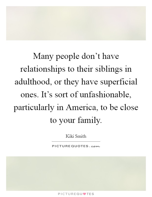Many people don’t have relationships to their siblings in adulthood, or they have superficial ones. It’s sort of unfashionable, particularly in America, to be close to your family Picture Quote #1
