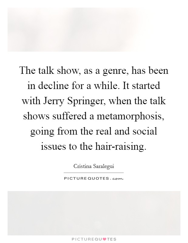 The talk show, as a genre, has been in decline for a while. It started with Jerry Springer, when the talk shows suffered a metamorphosis, going from the real and social issues to the hair-raising Picture Quote #1