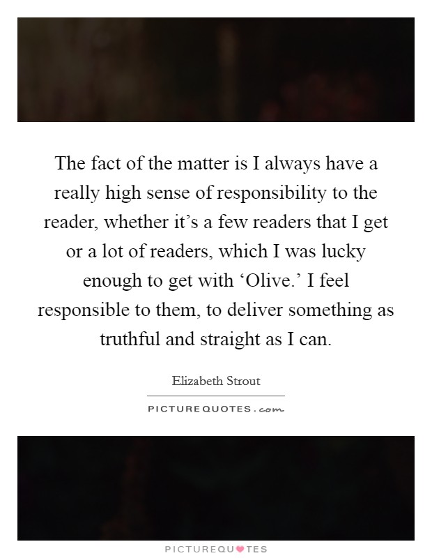 The fact of the matter is I always have a really high sense of responsibility to the reader, whether it’s a few readers that I get or a lot of readers, which I was lucky enough to get with ‘Olive.’ I feel responsible to them, to deliver something as truthful and straight as I can Picture Quote #1