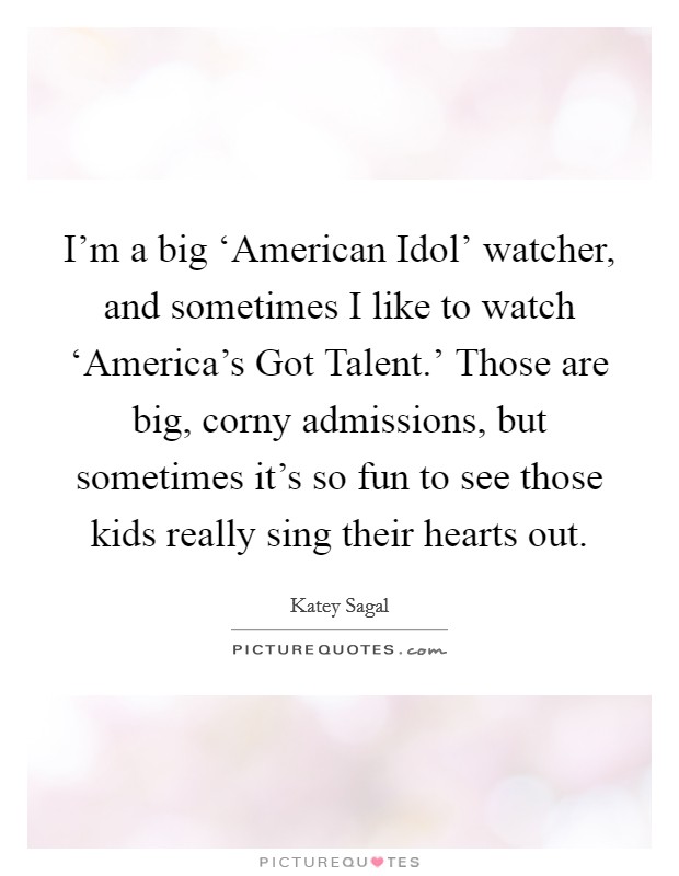 I’m a big ‘American Idol’ watcher, and sometimes I like to watch ‘America’s Got Talent.’ Those are big, corny admissions, but sometimes it’s so fun to see those kids really sing their hearts out Picture Quote #1