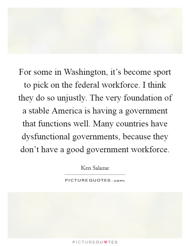 For some in Washington, it’s become sport to pick on the federal workforce. I think they do so unjustly. The very foundation of a stable America is having a government that functions well. Many countries have dysfunctional governments, because they don’t have a good government workforce Picture Quote #1
