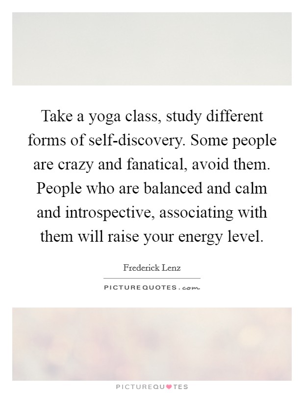 Take a yoga class, study different forms of self-discovery. Some people are crazy and fanatical, avoid them. People who are balanced and calm and introspective, associating with them will raise your energy level Picture Quote #1