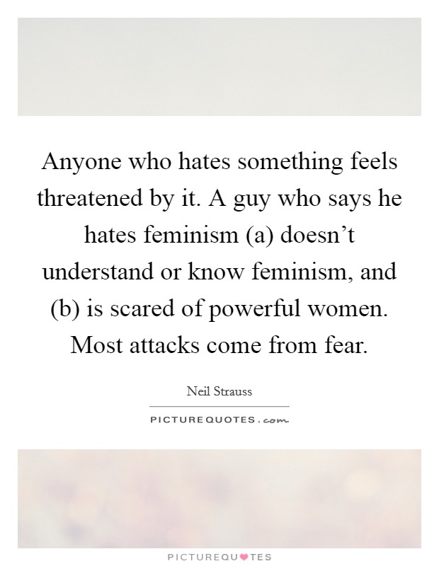 Anyone who hates something feels threatened by it. A guy who says he hates feminism (a) doesn’t understand or know feminism, and (b) is scared of powerful women. Most attacks come from fear Picture Quote #1