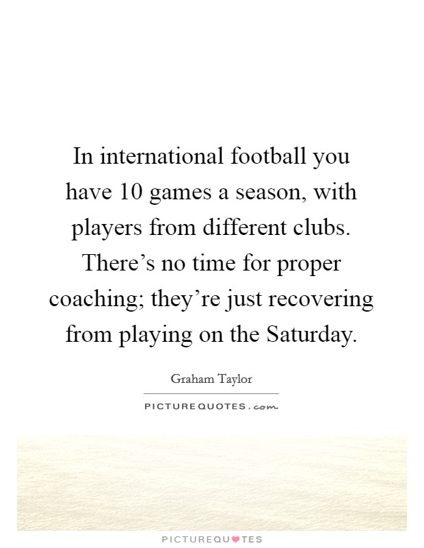 In international football you have 10 games a season, with players from different clubs. There’s no time for proper coaching; they’re just recovering from playing on the Saturday Picture Quote #1