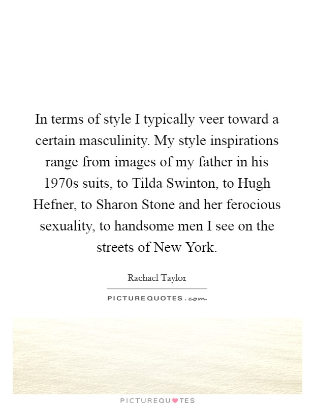 In terms of style I typically veer toward a certain masculinity. My style inspirations range from images of my father in his 1970s suits, to Tilda Swinton, to Hugh Hefner, to Sharon Stone and her ferocious sexuality, to handsome men I see on the streets of New York Picture Quote #1
