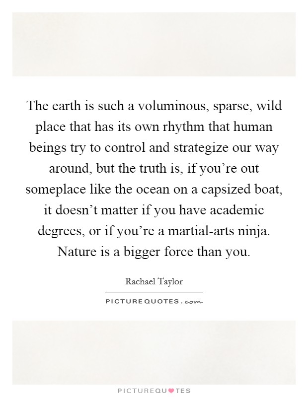 The earth is such a voluminous, sparse, wild place that has its own rhythm that human beings try to control and strategize our way around, but the truth is, if you're out someplace like the ocean on a capsized boat, it doesn't matter if you have academic degrees, or if you're a martial-arts ninja. Nature is a bigger force than you Picture Quote #1