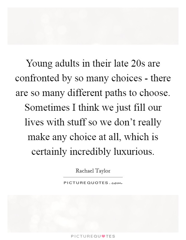 Young adults in their late 20s are confronted by so many choices - there are so many different paths to choose. Sometimes I think we just fill our lives with stuff so we don't really make any choice at all, which is certainly incredibly luxurious Picture Quote #1