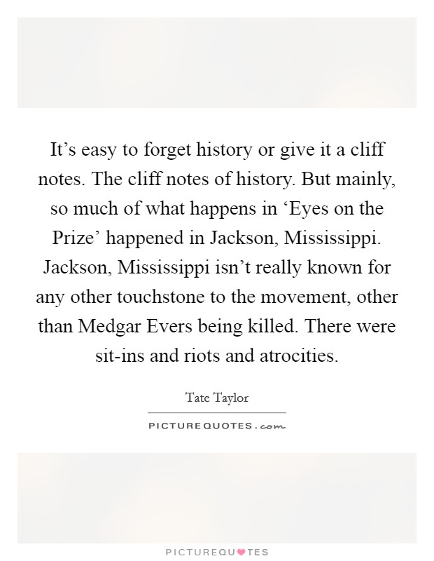 It’s easy to forget history or give it a cliff notes. The cliff notes of history. But mainly, so much of what happens in ‘Eyes on the Prize’ happened in Jackson, Mississippi. Jackson, Mississippi isn’t really known for any other touchstone to the movement, other than Medgar Evers being killed. There were sit-ins and riots and atrocities Picture Quote #1