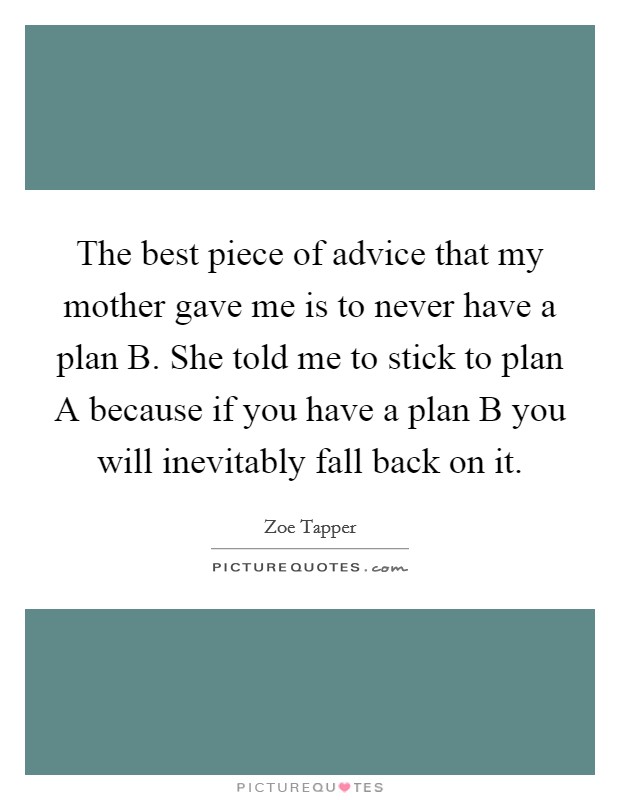 The best piece of advice that my mother gave me is to never have a plan B. She told me to stick to plan A because if you have a plan B you will inevitably fall back on it Picture Quote #1