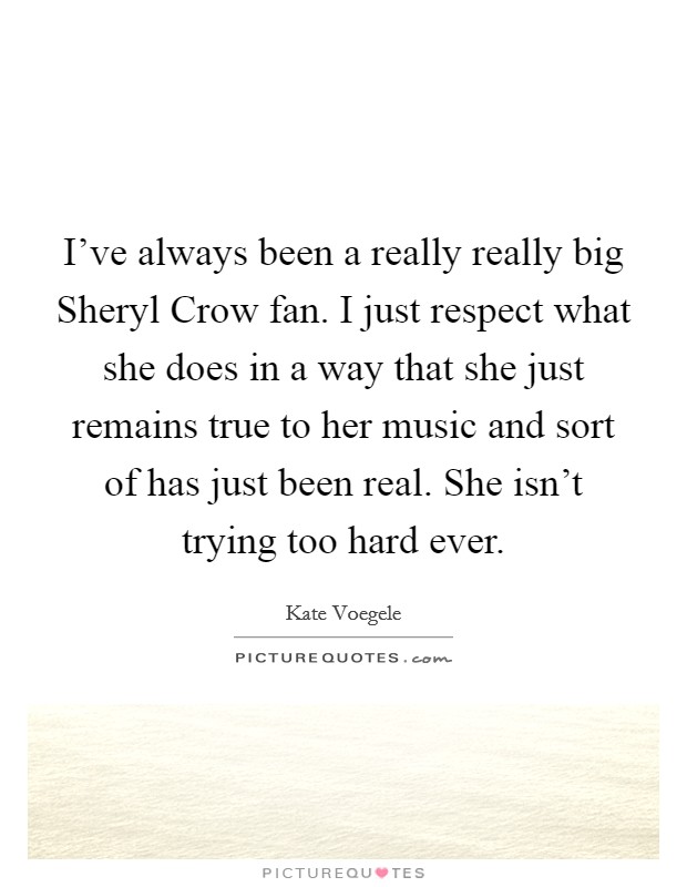 I’ve always been a really really big Sheryl Crow fan. I just respect what she does in a way that she just remains true to her music and sort of has just been real. She isn’t trying too hard ever Picture Quote #1