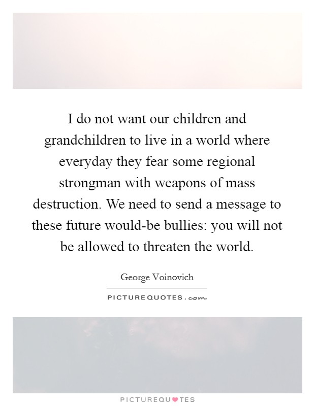 I do not want our children and grandchildren to live in a world where everyday they fear some regional strongman with weapons of mass destruction. We need to send a message to these future would-be bullies: you will not be allowed to threaten the world Picture Quote #1