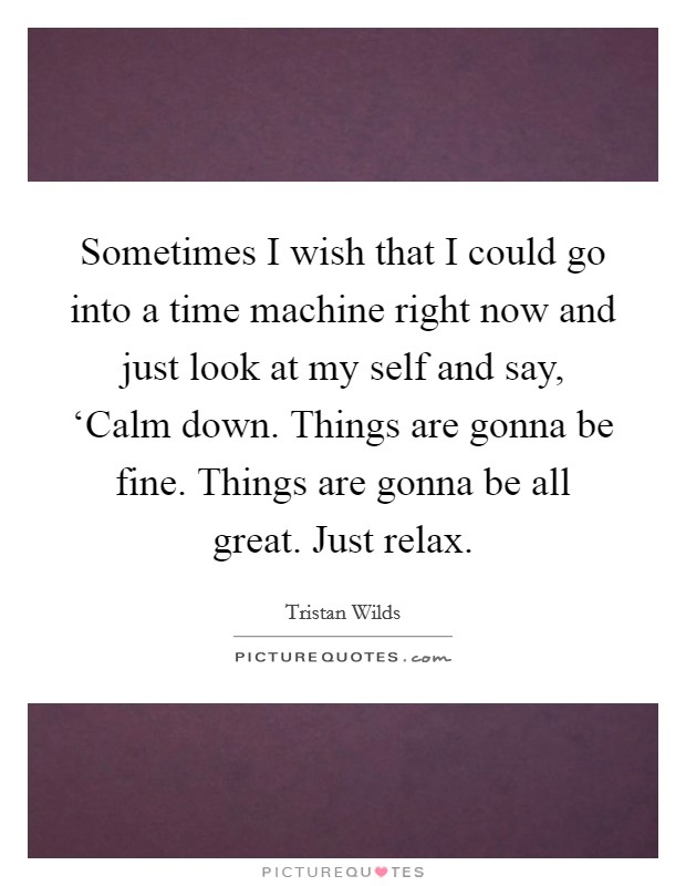 Sometimes I wish that I could go into a time machine right now and just look at my self and say, ‘Calm down. Things are gonna be fine. Things are gonna be all great. Just relax Picture Quote #1