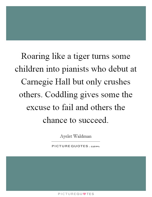 Roaring like a tiger turns some children into pianists who debut at Carnegie Hall but only crushes others. Coddling gives some the excuse to fail and others the chance to succeed Picture Quote #1