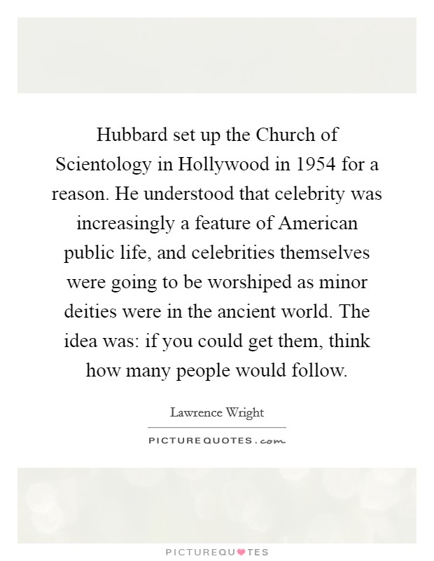 Hubbard set up the Church of Scientology in Hollywood in 1954 for a reason. He understood that celebrity was increasingly a feature of American public life, and celebrities themselves were going to be worshiped as minor deities were in the ancient world. The idea was: if you could get them, think how many people would follow Picture Quote #1
