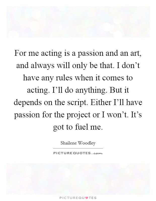 For me acting is a passion and an art, and always will only be that. I don’t have any rules when it comes to acting. I’ll do anything. But it depends on the script. Either I’ll have passion for the project or I won’t. It’s got to fuel me Picture Quote #1