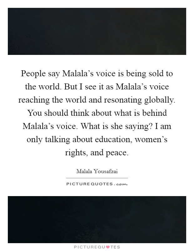 People say Malala's voice is being sold to the world. But I see it as Malala's voice reaching the world and resonating globally. You should think about what is behind Malala's voice. What is she saying? I am only talking about education, women's rights, and peace Picture Quote #1