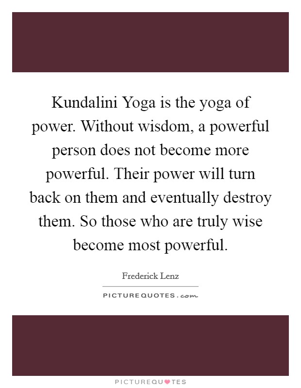 Kundalini Yoga is the yoga of power. Without wisdom, a powerful person does not become more powerful. Their power will turn back on them and eventually destroy them. So those who are truly wise become most powerful Picture Quote #1