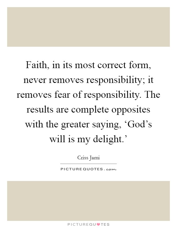 Faith, in its most correct form, never removes responsibility; it removes fear of responsibility. The results are complete opposites with the greater saying, ‘God's will is my delight.' Picture Quote #1