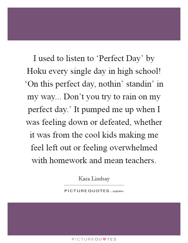 I used to listen to ‘Perfect Day’ by Hoku every single day in high school! ‘On this perfect day, nothin’ standin’ in my way... Don’t you try to rain on my perfect day.’ It pumped me up when I was feeling down or defeated, whether it was from the cool kids making me feel left out or feeling overwhelmed with homework and mean teachers Picture Quote #1