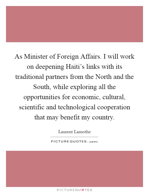 As Minister of Foreign Affairs. I will work on deepening Haiti’s links with its traditional partners from the North and the South, while exploring all the opportunities for economic, cultural, scientific and technological cooperation that may benefit my country Picture Quote #1