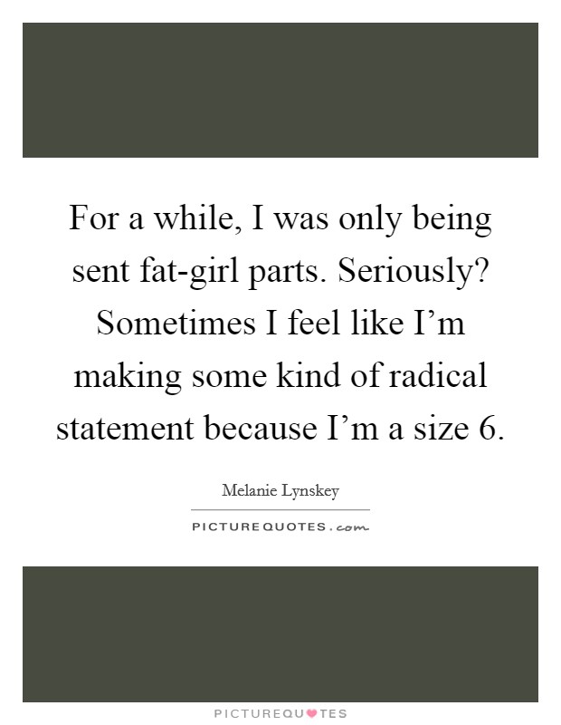 For a while, I was only being sent fat-girl parts. Seriously? Sometimes I feel like I’m making some kind of radical statement because I’m a size 6 Picture Quote #1