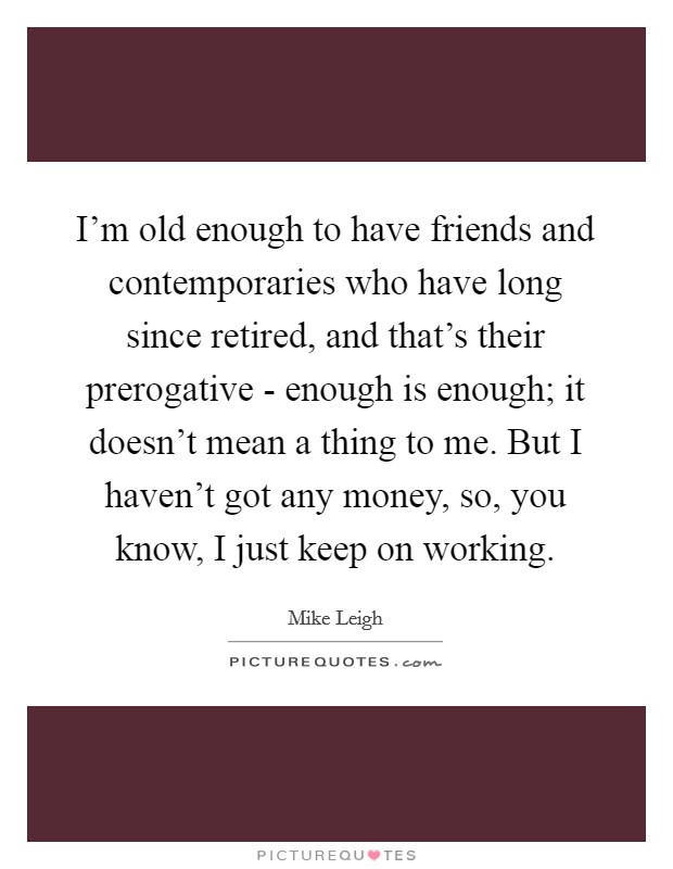 I’m old enough to have friends and contemporaries who have long since retired, and that’s their prerogative - enough is enough; it doesn’t mean a thing to me. But I haven’t got any money, so, you know, I just keep on working Picture Quote #1