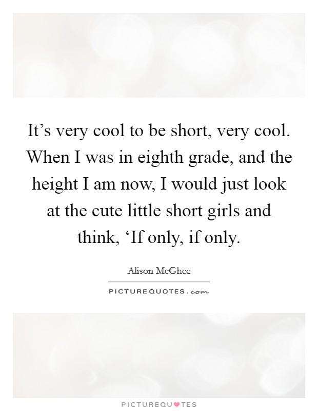 It’s very cool to be short, very cool. When I was in eighth grade, and the height I am now, I would just look at the cute little short girls and think, ‘If only, if only Picture Quote #1