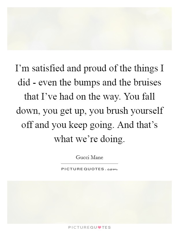 I’m satisfied and proud of the things I did - even the bumps and the bruises that I’ve had on the way. You fall down, you get up, you brush yourself off and you keep going. And that’s what we’re doing Picture Quote #1