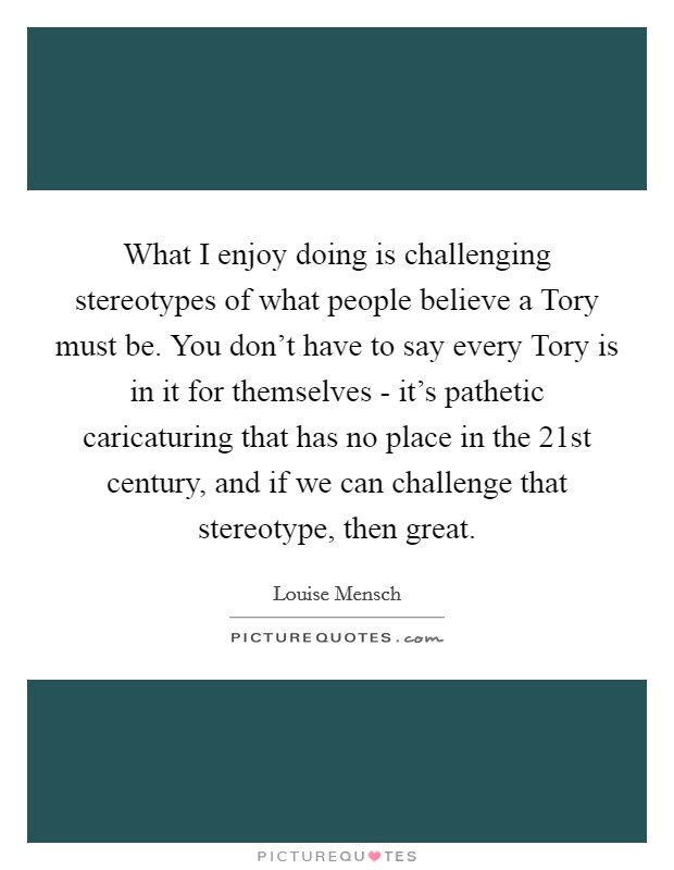 What I enjoy doing is challenging stereotypes of what people believe a Tory must be. You don't have to say every Tory is in it for themselves - it's pathetic caricaturing that has no place in the 21st century, and if we can challenge that stereotype, then great Picture Quote #1