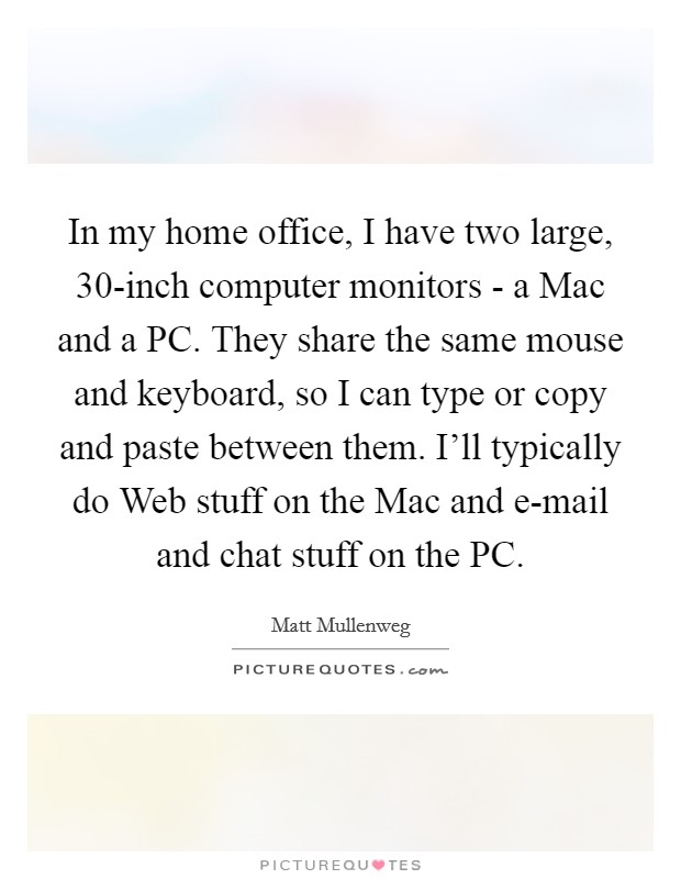 In my home office, I have two large, 30-inch computer monitors - a Mac and a PC. They share the same mouse and keyboard, so I can type or copy and paste between them. I’ll typically do Web stuff on the Mac and e-mail and chat stuff on the PC Picture Quote #1
