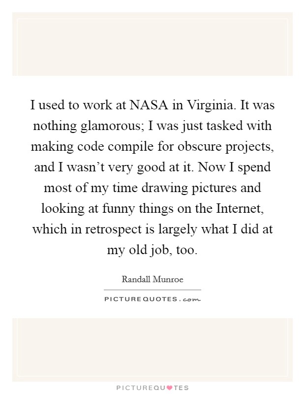 I used to work at NASA in Virginia. It was nothing glamorous; I was just tasked with making code compile for obscure projects, and I wasn’t very good at it. Now I spend most of my time drawing pictures and looking at funny things on the Internet, which in retrospect is largely what I did at my old job, too Picture Quote #1