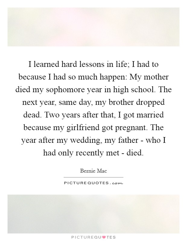 I learned hard lessons in life; I had to because I had so much happen: My mother died my sophomore year in high school. The next year, same day, my brother dropped dead. Two years after that, I got married because my girlfriend got pregnant. The year after my wedding, my father - who I had only recently met - died Picture Quote #1