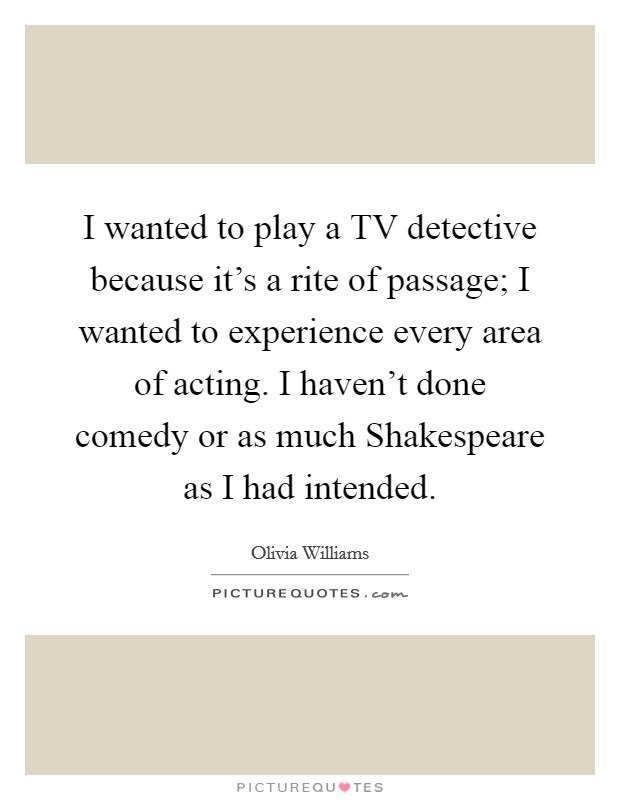 I wanted to play a TV detective because it's a rite of passage; I wanted to experience every area of acting. I haven't done comedy or as much Shakespeare as I had intended Picture Quote #1