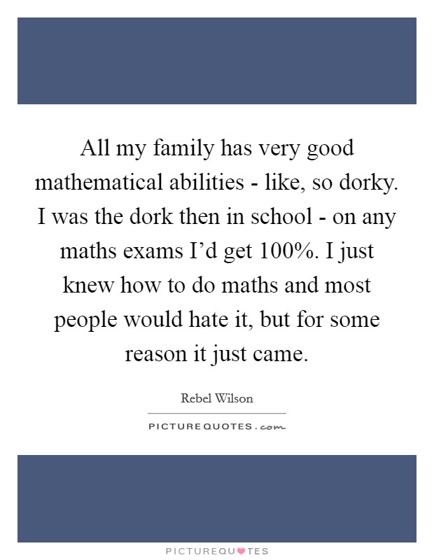 All my family has very good mathematical abilities - like, so dorky. I was the dork then in school - on any maths exams I’d get 100%. I just knew how to do maths and most people would hate it, but for some reason it just came Picture Quote #1