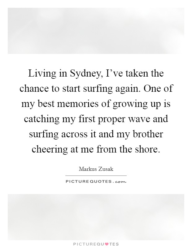 Living in Sydney, I’ve taken the chance to start surfing again. One of my best memories of growing up is catching my first proper wave and surfing across it and my brother cheering at me from the shore Picture Quote #1